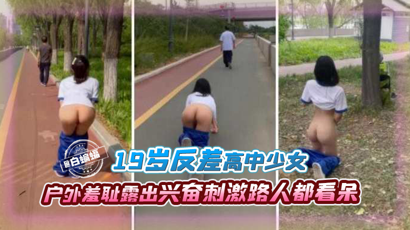 19岁反差高中生少女，户外羞耻露出兴奋刺激路人都看呆了